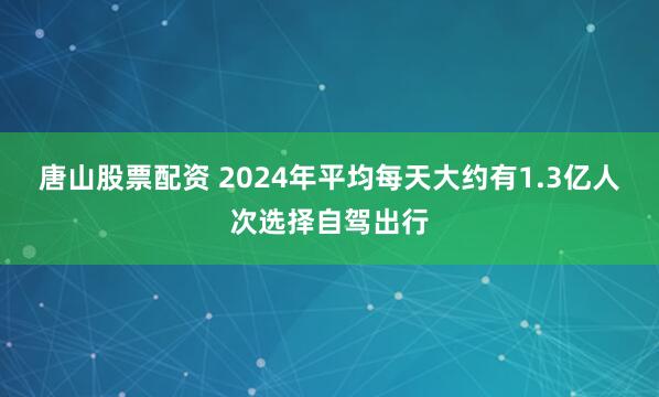 唐山股票配资 2024年平均每天大约有1.3亿人次选择自驾出行