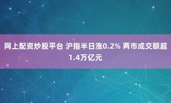 网上配资炒股平台 沪指半日涨0.2% 两市成交额超1.4万亿元
