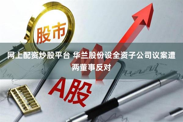 网上配资炒股平台 华兰股份设全资子公司议案遭两董事反对