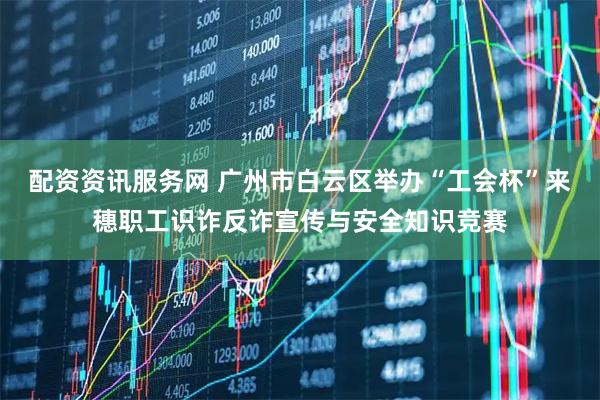配资资讯服务网 广州市白云区举办“工会杯”来穗职工识诈反诈宣传与安全知识竞赛