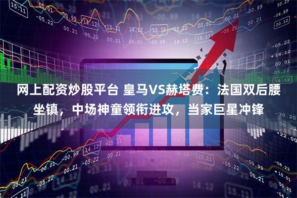 网上配资炒股平台 皇马VS赫塔费：法国双后腰坐镇，中场神童领衔进攻，当家巨星冲锋