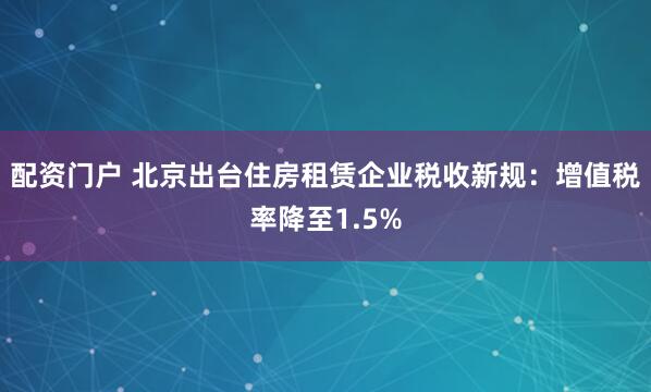 配资门户 北京出台住房租赁企业税收新规：增值税率降至1.5%