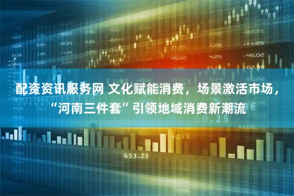 配资资讯服务网 文化赋能消费，场景激活市场，“河南三件套”引领地域消费新潮流