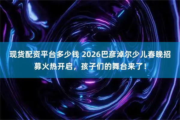 现货配资平台多少钱 2026巴彦淖尔少儿春晚招募火热开启，孩子们的舞台来了！