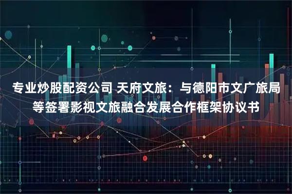 专业炒股配资公司 天府文旅：与德阳市文广旅局等签署影视文旅融合发展合作框架协议书