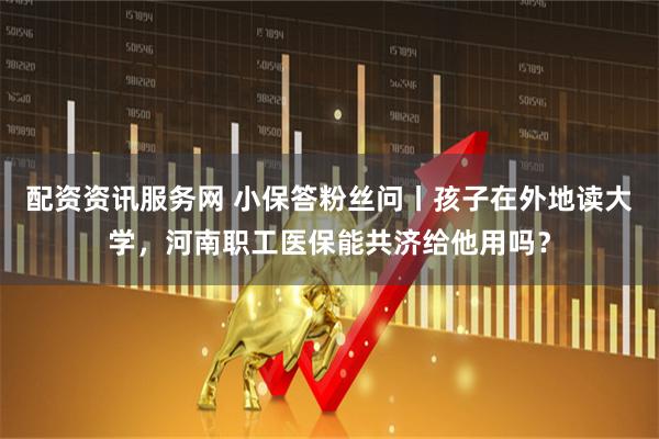 配资资讯服务网 小保答粉丝问丨孩子在外地读大学，河南职工医保能共济给他用吗？