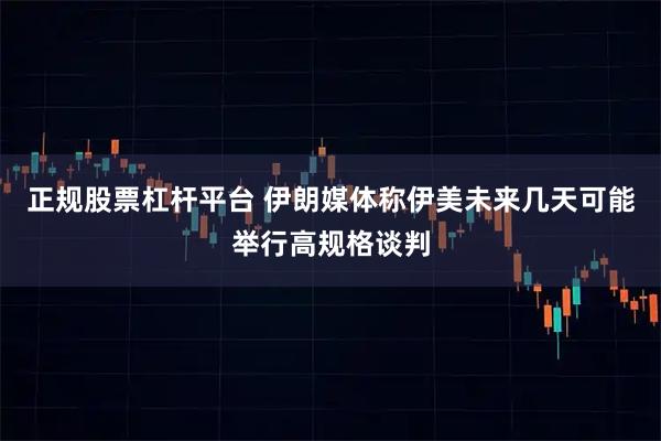 正规股票杠杆平台 伊朗媒体称伊美未来几天可能举行高规格谈判